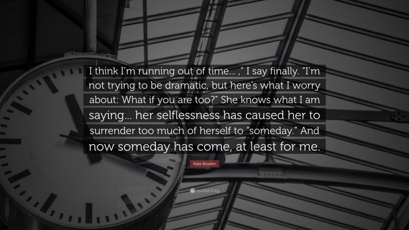 Kate Bowler Quote: “I think I’m running out of time... ,” I say finally. “I’m not trying to be dramatic, but here’s what I worry about: What if you are too?” She knows what I am saying... her selflessness has caused her to surrender too much of herself to “someday.” And now someday has come, at least for me.”