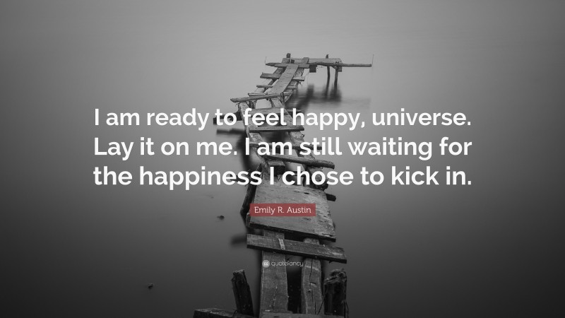 Emily R. Austin Quote: “I am ready to feel happy, universe. Lay it on me. I am still waiting for the happiness I chose to kick in.”