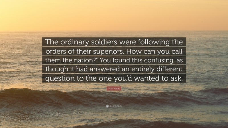 Han Kang Quote: “The ordinary soldiers were following the orders of their superiors. How can you call them the nation?” You found this confusing, as though it had answered an entirely different question to the one you’d wanted to ask.”