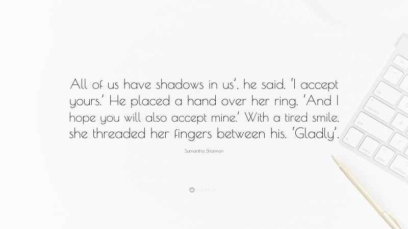 Samantha Shannon Quote: “All of us have shadows in us’, he said. ‘I accept yours.’ He placed a hand over her ring. ‘And I hope you will also accept mine.’ With a tired smile, she threaded her fingers between his. ‘Gladly’.”