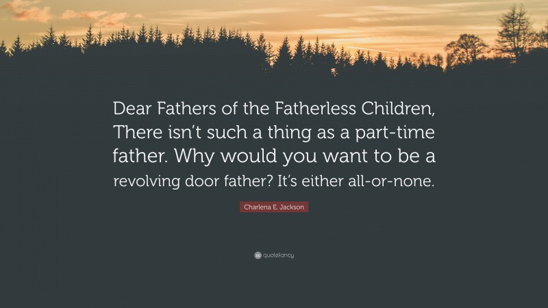 Charlena E. Jackson Quote: “Dear Fathers of the Fatherless Children, There isn’t such a thing as a part-time father. Why would you want to be a revolving door father? It’s either all-or-none.”