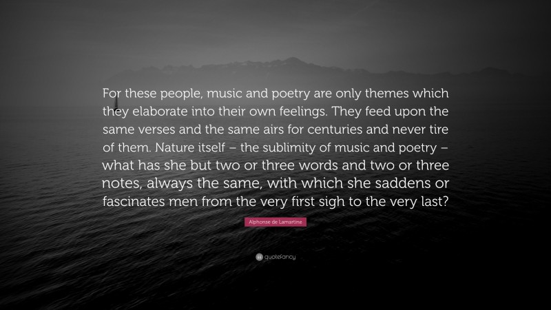 Alphonse de Lamartine Quote: “For these people, music and poetry are only themes which they elaborate into their own feelings. They feed upon the same verses and the same airs for centuries and never tire of them. Nature itself – the sublimity of music and poetry – what has she but two or three words and two or three notes, always the same, with which she saddens or fascinates men from the very first sigh to the very last?”