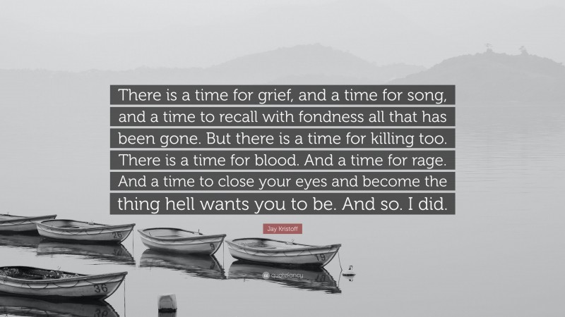 Jay Kristoff Quote: “There is a time for grief, and a time for song, and a time to recall with fondness all that has been gone. But there is a time for killing too. There is a time for blood. And a time for rage. And a time to close your eyes and become the thing hell wants you to be. And so. I did.”