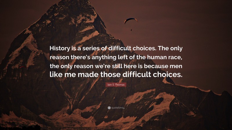 Iain S. Thomas Quote: “History is a series of difficult choices. The only reason there’s anything left of the human race, the only reason we’re still here is because men like me made those difficult choices.”