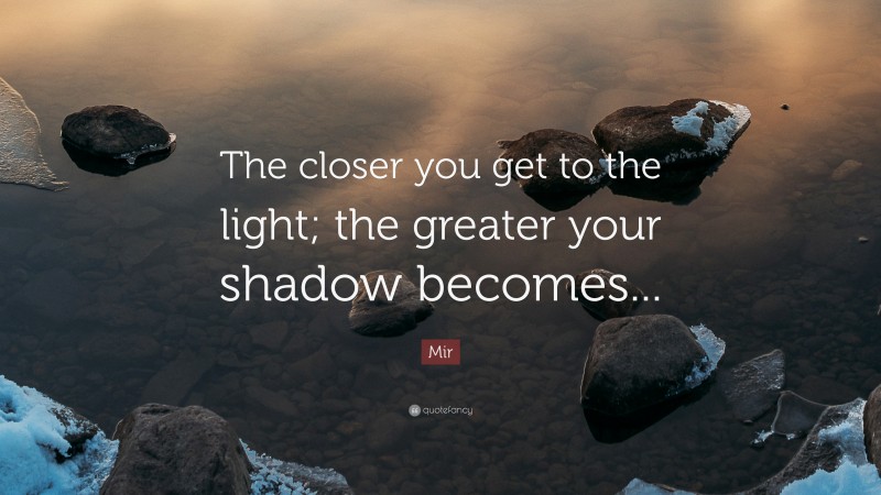 Mir Quote: “The closer you get to the light; the greater your shadow becomes...”