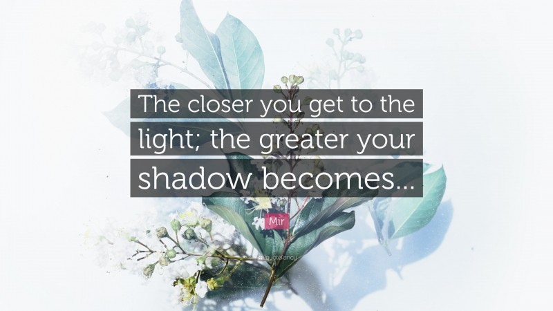 Mir Quote: “The closer you get to the light; the greater your shadow becomes...”