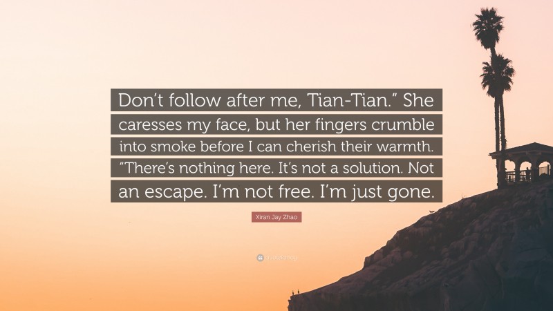 Xiran Jay Zhao Quote: “Don’t follow after me, Tian-Tian.” She caresses my face, but her fingers crumble into smoke before I can cherish their warmth. “There’s nothing here. It’s not a solution. Not an escape. I’m not free. I’m just gone.”