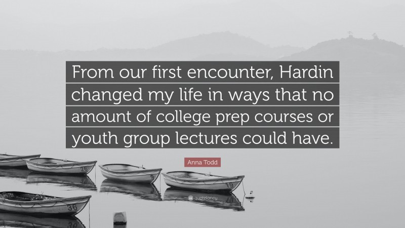 Anna Todd Quote: “From our first encounter, Hardin changed my life in ways that no amount of college prep courses or youth group lectures could have.”