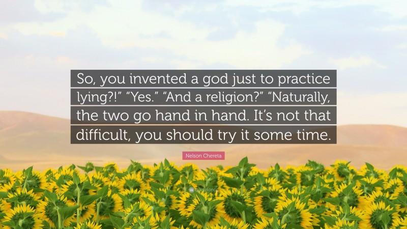 Nelson Chereta Quote: “So, you invented a god just to practice lying?!” “Yes.” “And a religion?” “Naturally, the two go hand in hand. It’s not that difficult, you should try it some time.”