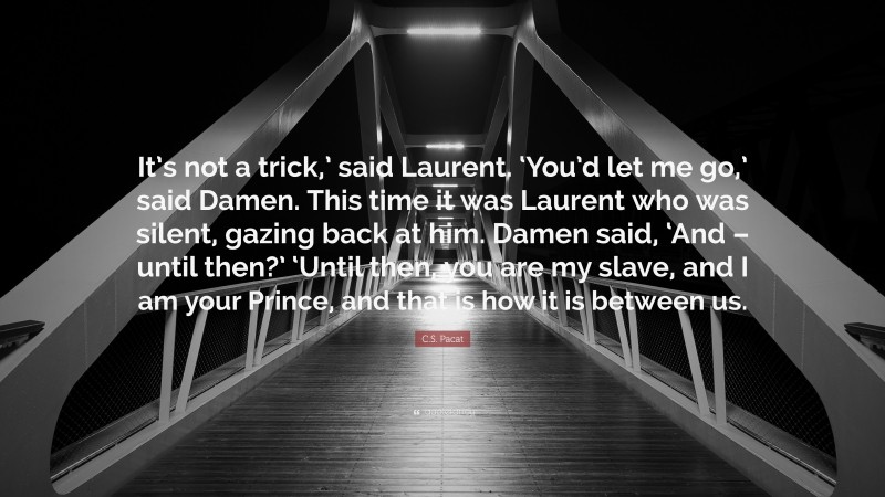 C.S. Pacat Quote: “It’s not a trick,’ said Laurent. ‘You’d let me go,’ said Damen. This time it was Laurent who was silent, gazing back at him. Damen said, ‘And – until then?’ ‘Until then, you are my slave, and I am your Prince, and that is how it is between us.”