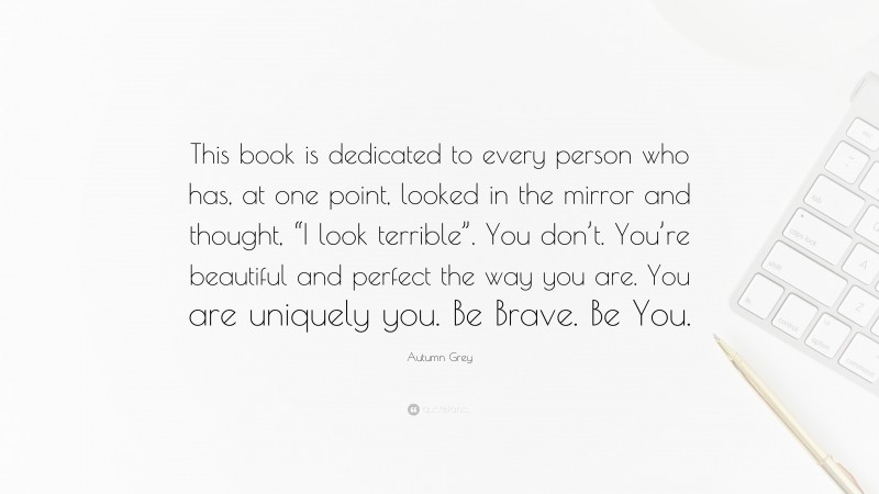 Autumn Grey Quote: “This book is dedicated to every person who has, at one point, looked in the mirror and thought, “I look terrible”. You don’t. You’re beautiful and perfect the way you are. You are uniquely you. Be Brave. Be You.”