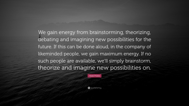 Heidi Priebe Quote: “We gain energy from brainstorming, theorizing, debating and imagining new possibilities for the future. If this can be done aloud, in the company of likeminded people, we gain maximum energy. If no such people are available, we’ll simply brainstorm, theorize and imagine new possibilities on.”