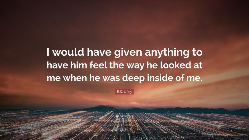 R.K. Lilley Quote: “I would have given anything to have him feel the way he looked at me when he was deep inside of me.”