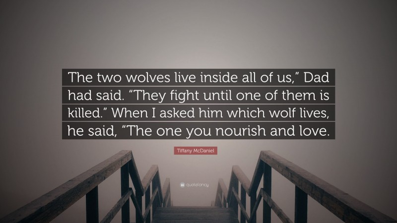 Tiffany McDaniel Quote: “The two wolves live inside all of us,” Dad had said. “They fight until one of them is killed.” When I asked him which wolf lives, he said, “The one you nourish and love.”