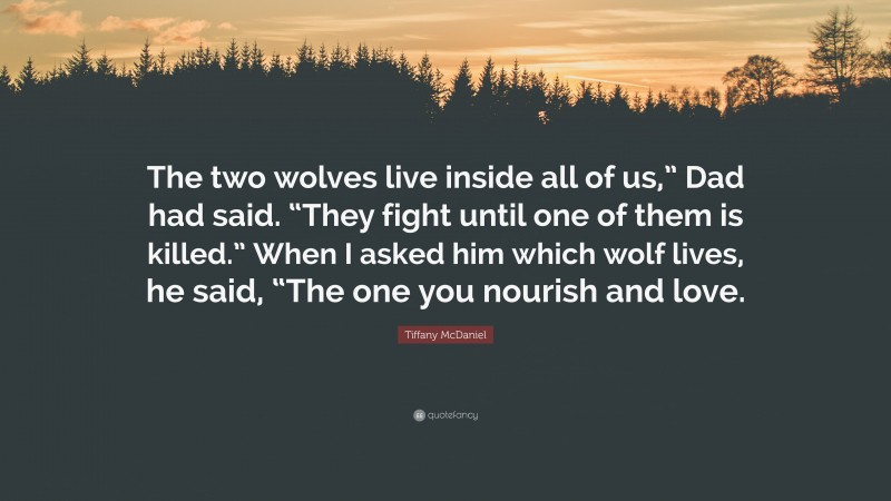 Tiffany McDaniel Quote: “The two wolves live inside all of us,” Dad had said. “They fight until one of them is killed.” When I asked him which wolf lives, he said, “The one you nourish and love.”