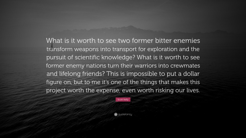 Scott Kelly Quote: “What is it worth to see two former bitter enemies transform weapons into transport for exploration and the pursuit of scientific knowledge? What is it worth to see former enemy nations turn their warriors into crewmates and lifelong friends? This is impossible to put a dollar figure on, but to me it’s one of the things that makes this project worth the expense, even worth risking our lives.”