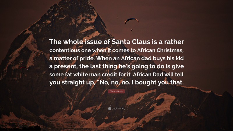 Trevor Noah Quote: “The whole issue of Santa Claus is a rather contentious one when it comes to African Christmas, a matter of pride. When an African dad buys his kid a present, the last thing he’s going to do is give some fat white man credit for it. African Dad will tell you straight up, “No, no, no. I bought you that.”