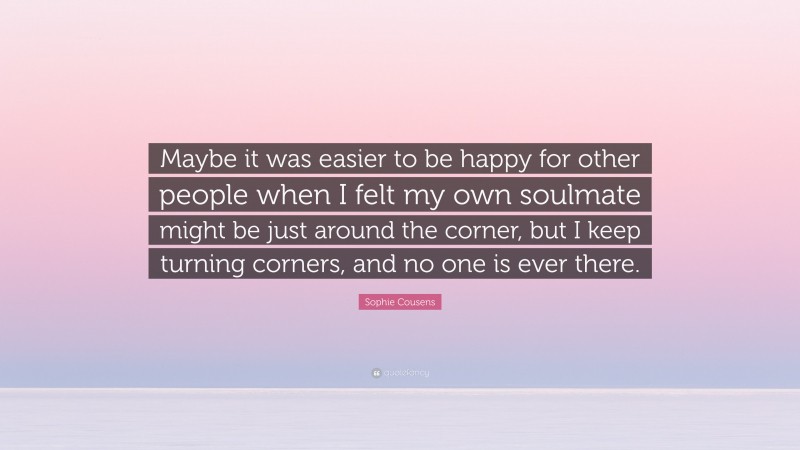 Sophie Cousens Quote: “Maybe it was easier to be happy for other people when I felt my own soulmate might be just around the corner, but I keep turning corners, and no one is ever there.”