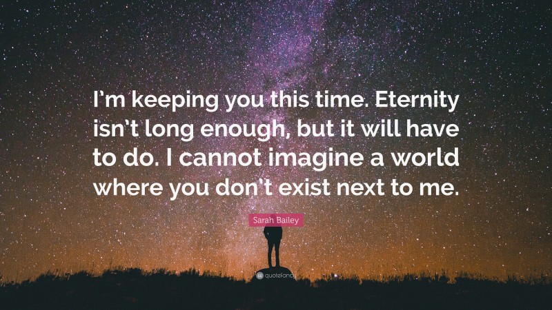Sarah Bailey Quote: “I’m keeping you this time. Eternity isn’t long enough, but it will have to do. I cannot imagine a world where you don’t exist next to me.”