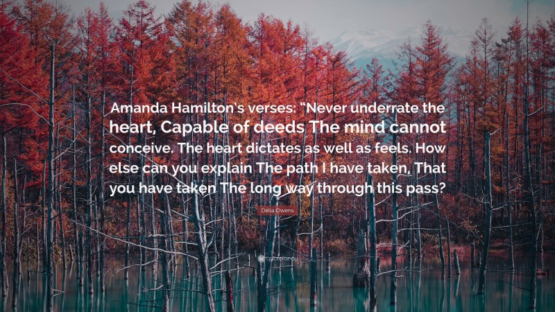 Delia Owens Quote: “Amanda Hamilton’s verses: “Never underrate the heart, Capable of deeds The mind cannot conceive. The heart dictates as well as feels. How else can you explain The path I have taken, That you have taken The long way through this pass?”