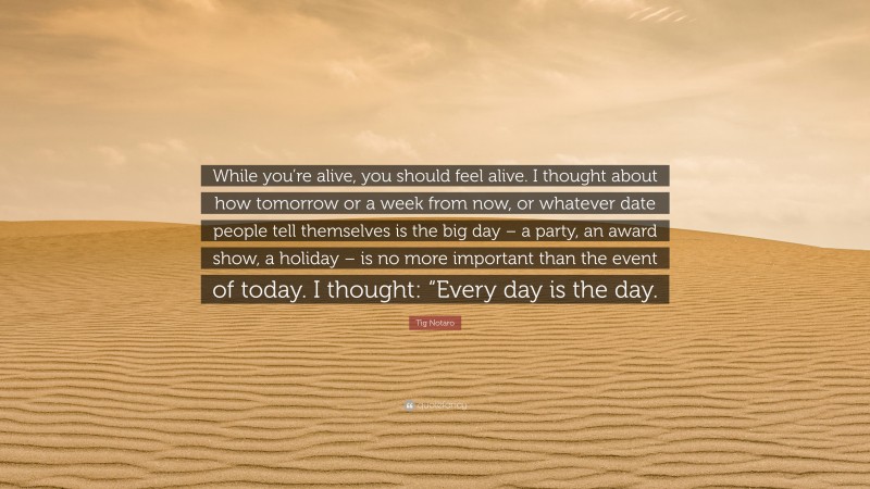 Tig Notaro Quote: “While you’re alive, you should feel alive. I thought about how tomorrow or a week from now, or whatever date people tell themselves is the big day – a party, an award show, a holiday – is no more important than the event of today. I thought: “Every day is the day.”