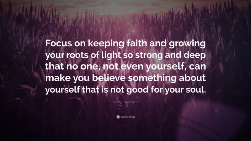 Molly Friedenfeld Quote: “Focus on keeping faith and growing your roots of light so strong and deep that no one, not even yourself, can make you believe something about yourself that is not good for your soul.”