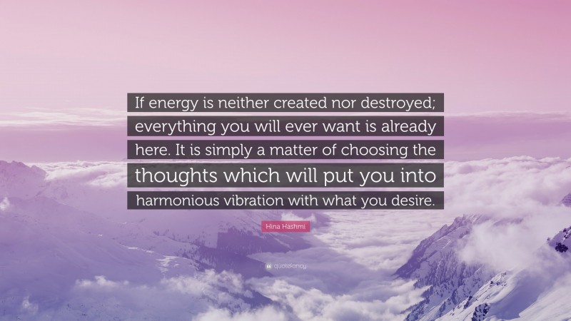 Hina Hashmi Quote: “If energy is neither created nor destroyed; everything you will ever want is already here. It is simply a matter of choosing the thoughts which will put you into harmonious vibration with what you desire.”