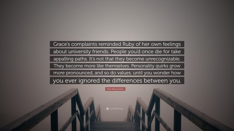 Kate Mascarenhas Quote: “Grace’s complaints reminded Ruby of her own feelings about university friends. People you’d once die for take appalling paths. It’s not that they become unrecognizable. They become more like themselves. Personality quirks grow more pronounced, and so do values, until you wonder how you ever ignored the differences between you.”