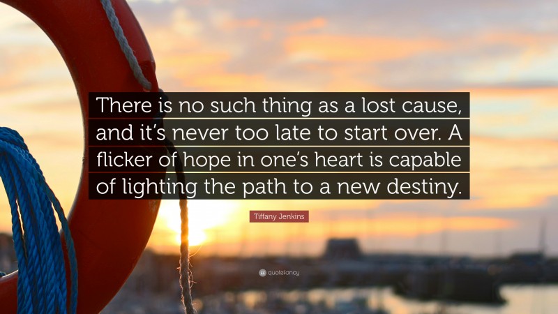 Tiffany Jenkins Quote: “There is no such thing as a lost cause, and it’s never too late to start over. A flicker of hope in one’s heart is capable of lighting the path to a new destiny.”