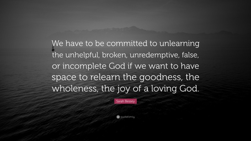 Sarah Bessey Quote: “We have to be committed to unlearning the unhelpful, broken, unredemptive, false, or incomplete God if we want to have space to relearn the goodness, the wholeness, the joy of a loving God.”