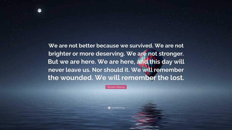 Marieke Nijkamp Quote: “We are not better because we survived. We are not brighter or more deserving. We are not stronger. But we are here. We are here, and this day will never leave us. Nor should it. We will remember the wounded. We will remember the lost.”