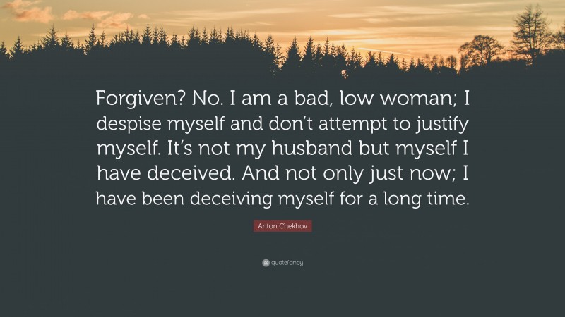 Anton Chekhov Quote: “Forgiven? No. I am a bad, low woman; I despise myself and don’t attempt to justify myself. It’s not my husband but myself I have deceived. And not only just now; I have been deceiving myself for a long time.”