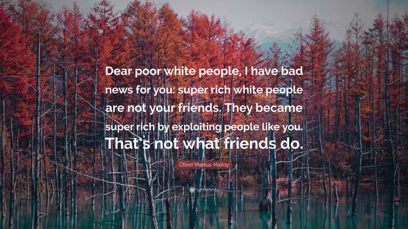 Oliver Markus Malloy Quote: “Dear poor white people, I have bad news for you: super rich white people are not your friends. They became super rich by exploiting people like you. That’s not what friends do.”