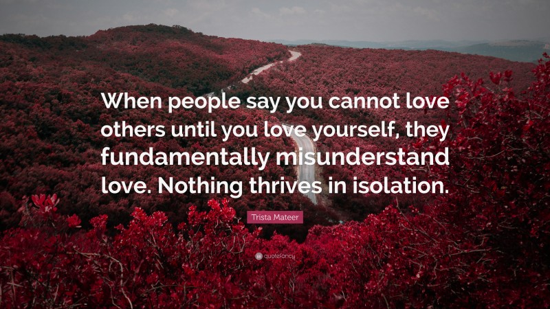 Trista Mateer Quote: “When people say you cannot love others until you love yourself, they fundamentally misunderstand love. Nothing thrives in isolation.”
