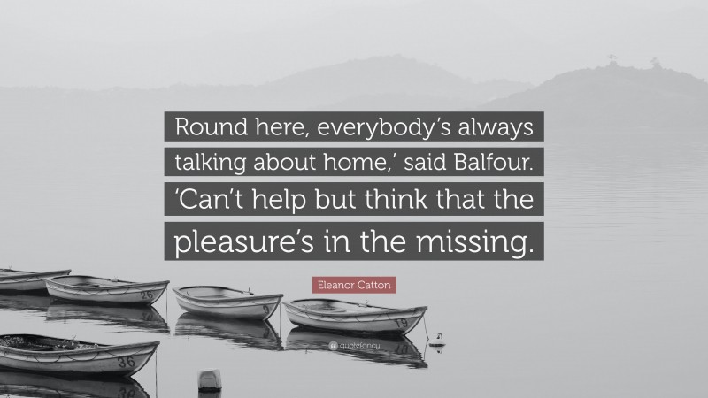 Eleanor Catton Quote: “Round here, everybody’s always talking about home,’ said Balfour. ‘Can’t help but think that the pleasure’s in the missing.”