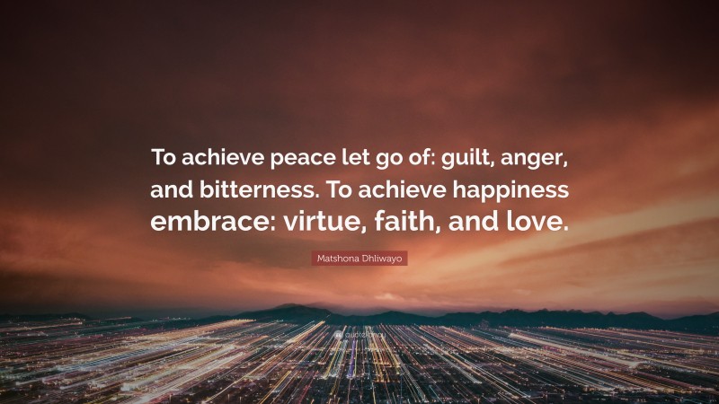 Matshona Dhliwayo Quote: “To achieve peace let go of: guilt, anger, and bitterness. To achieve happiness embrace: virtue, faith, and love.”