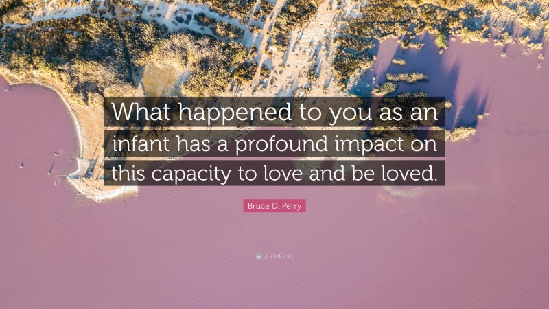 Bruce D. Perry Quote: “What happened to you as an infant has a profound impact on this capacity to love and be loved.”