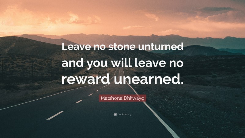 Matshona Dhliwayo Quote: “Leave no stone unturned and you will leave no reward unearned.”