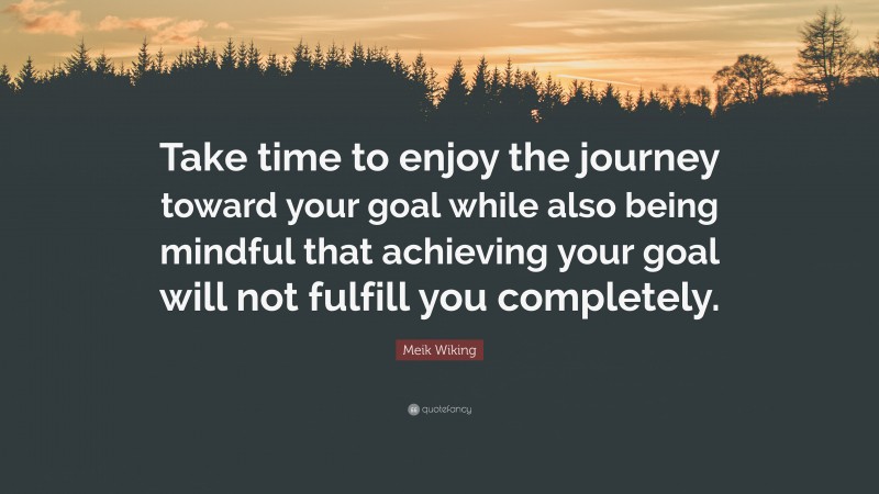 Meik Wiking Quote: “Take time to enjoy the journey toward your goal while also being mindful that achieving your goal will not fulfill you completely.”