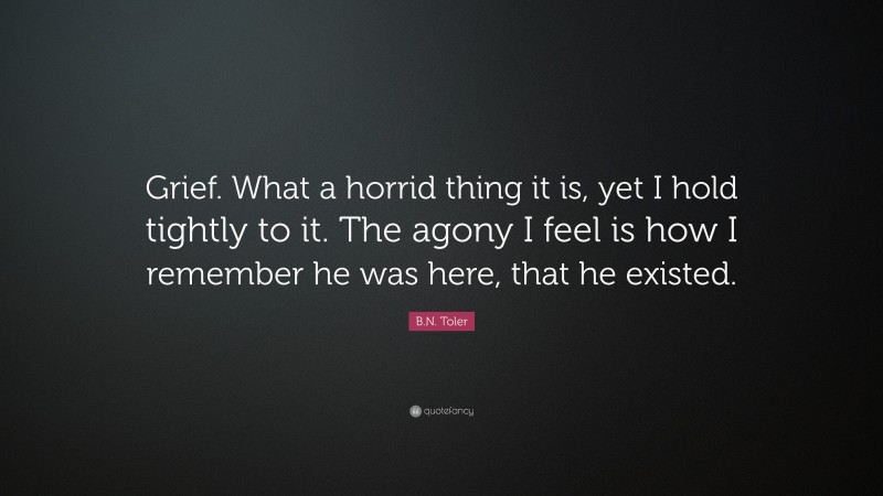 B.N. Toler Quote: “Grief. What a horrid thing it is, yet I hold tightly to it. The agony I feel is how I remember he was here, that he existed.”