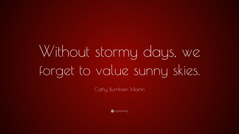 Cathy Burnham Martin Quote: “Without stormy days, we forget to value sunny skies.”