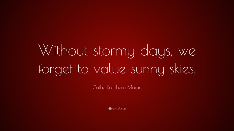 Cathy Burnham Martin Quote: “Without stormy days, we forget to value sunny skies.”