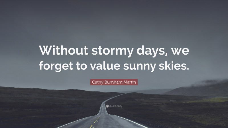 Cathy Burnham Martin Quote: “Without stormy days, we forget to value sunny skies.”
