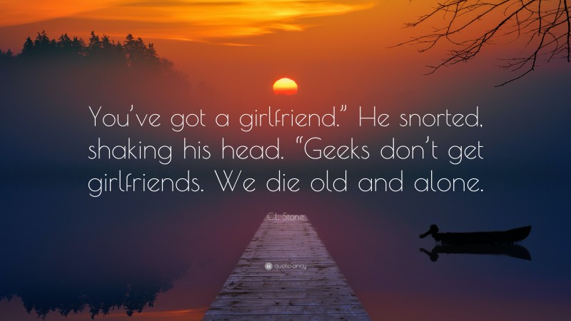 C.L. Stone Quote: “You’ve got a girlfriend.” He snorted, shaking his head. “Geeks don’t get girlfriends. We die old and alone.”