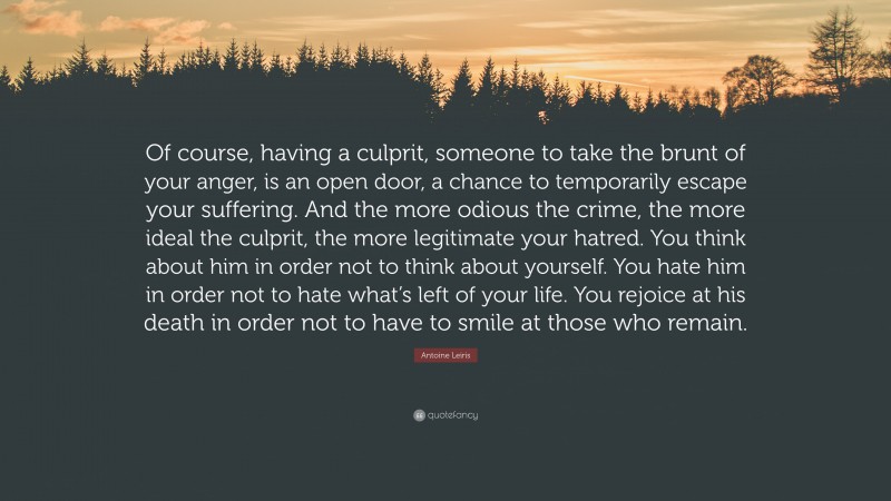 Antoine Leiris Quote: “Of course, having a culprit, someone to take the brunt of your anger, is an open door, a chance to temporarily escape your suffering. And the more odious the crime, the more ideal the culprit, the more legitimate your hatred. You think about him in order not to think about yourself. You hate him in order not to hate what’s left of your life. You rejoice at his death in order not to have to smile at those who remain.”