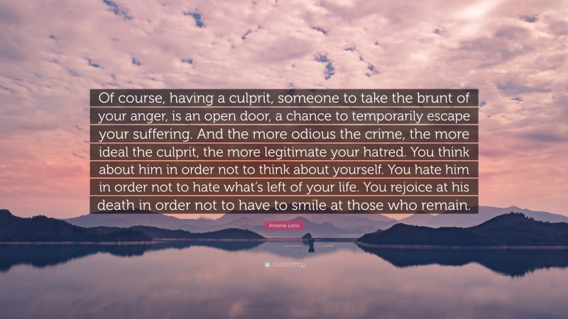 Antoine Leiris Quote: “Of course, having a culprit, someone to take the brunt of your anger, is an open door, a chance to temporarily escape your suffering. And the more odious the crime, the more ideal the culprit, the more legitimate your hatred. You think about him in order not to think about yourself. You hate him in order not to hate what’s left of your life. You rejoice at his death in order not to have to smile at those who remain.”