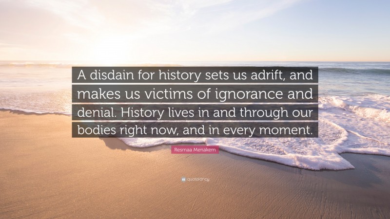 Resmaa Menakem Quote: “A disdain for history sets us adrift, and makes us victims of ignorance and denial. History lives in and through our bodies right now, and in every moment.”