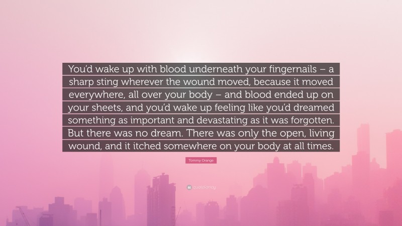 Tommy Orange Quote: “You’d wake up with blood underneath your fingernails – a sharp sting wherever the wound moved, because it moved everywhere, all over your body – and blood ended up on your sheets, and you’d wake up feeling like you’d dreamed something as important and devastating as it was forgotten. But there was no dream. There was only the open, living wound, and it itched somewhere on your body at all times.”