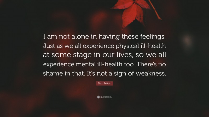 Tom Felton Quote: “I am not alone in having these feelings. Just as we all experience physical ill-health at some stage in our lives, so we all experience mental ill-health too. There’s no shame in that. It’s not a sign of weakness.”
