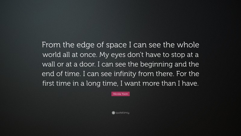 Nicola Yoon Quote: “From the edge of space I can see the whole world all at once. My eyes don’t have to stop at a wall or at a door. I can see the beginning and the end of time. I can see infinity from there. For the first time in a long time, I want more than I have.”